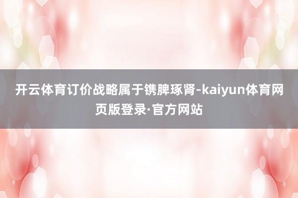 开云体育订价战略属于镌脾琢肾-kaiyun体育网页版登录·官方网站