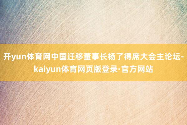 开yun体育网中国迁移董事长杨了得席大会主论坛-kaiyun体育网页版登录·官方网站