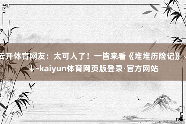 云开体育网友：太可人了！一皆来看《堆堆历险记》↓↓-kaiyun体育网页版登录·官方网站