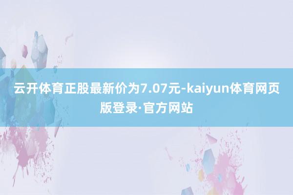 云开体育正股最新价为7.07元-kaiyun体育网页版登录·官方网站